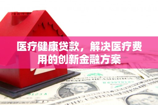 钦北医疗健康贷款，解决医疗费用的创新金融方案