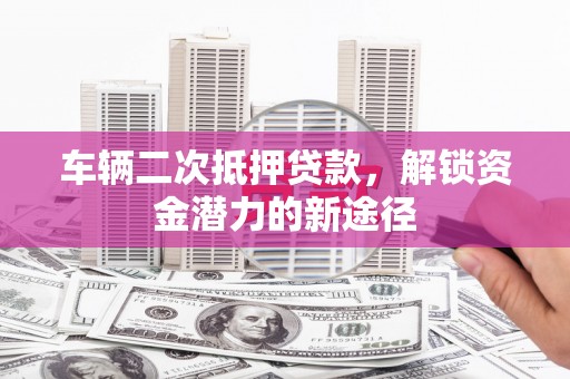 钦北车辆二次抵押贷款，解锁资金潜力的新途径