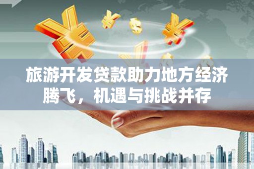 钦北旅游开发贷款助力地方经济腾飞，机遇与挑战并存