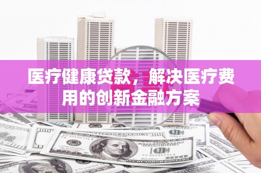 钦北医疗健康贷款，解决医疗费用的创新金融方案