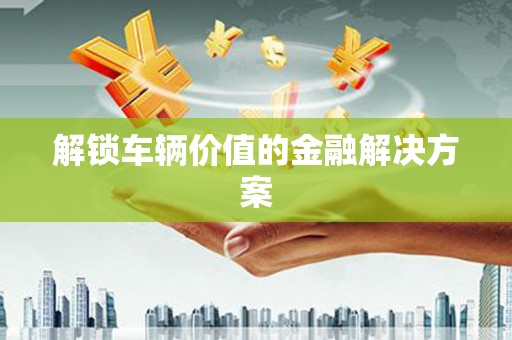 钦北解锁车辆价值的金融解决方案
